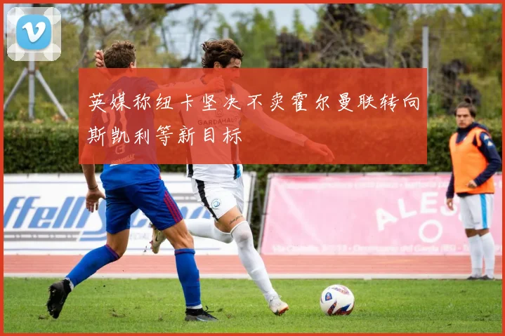 英媒称纽卡坚决不卖霍尔曼联转向斯凯利等新目标