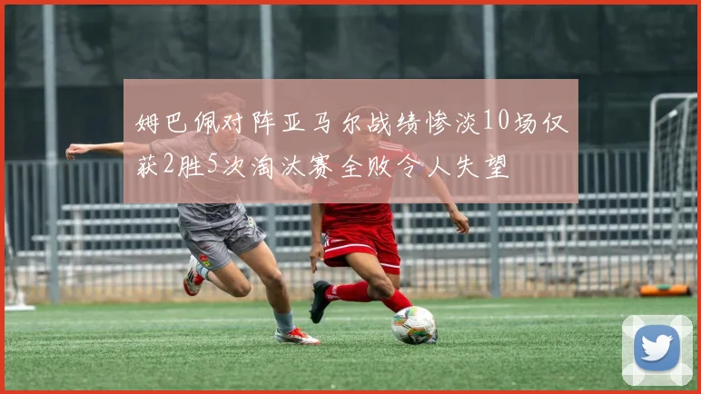 姆巴佩对阵亚马尔战绩惨淡10场仅获2胜5次淘汰赛全败令人失望