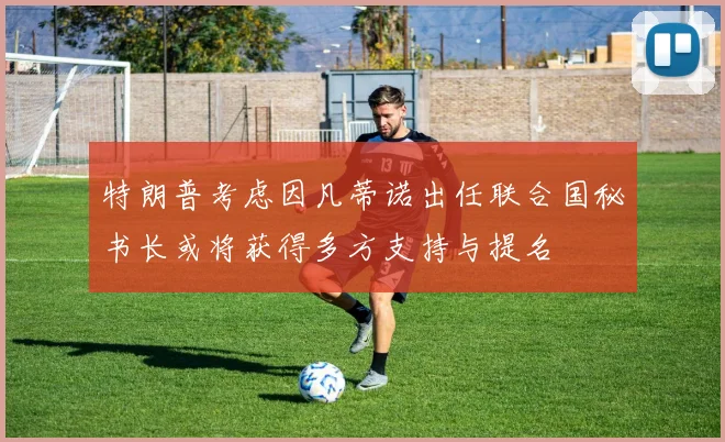 特朗普考虑因凡蒂诺出任联合国秘书长或将获得多方支持与提名
