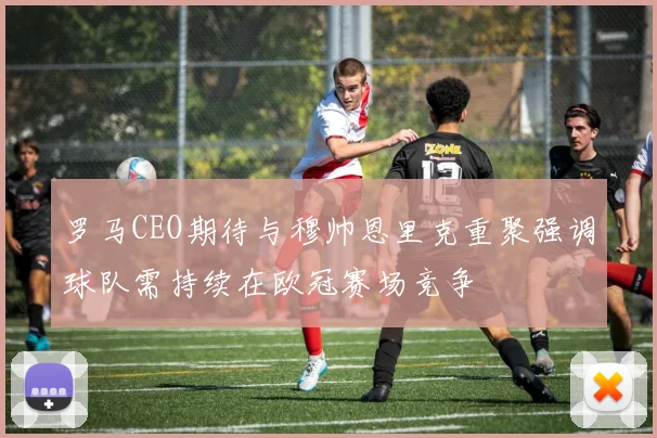 罗马CEO期待与穆帅恩里克重聚强调球队需持续在欧冠赛场竞争