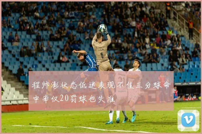 程帅澎状态低迷表现不佳三分球命中率仅20罚球也失准